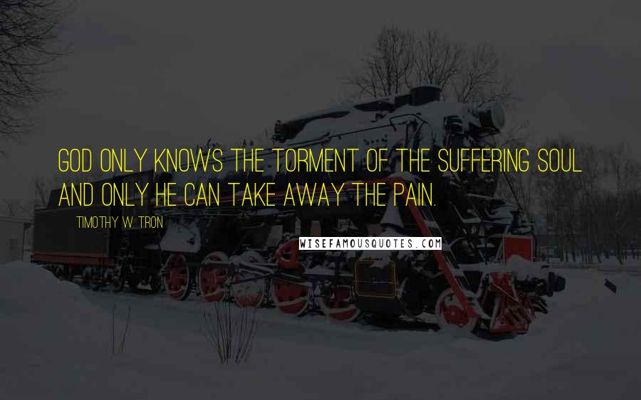 Timothy W. Tron Quotes: God only knows the torment of the suffering soul and only he can take away the pain.