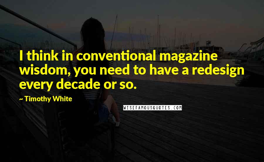 Timothy White Quotes: I think in conventional magazine wisdom, you need to have a redesign every decade or so.