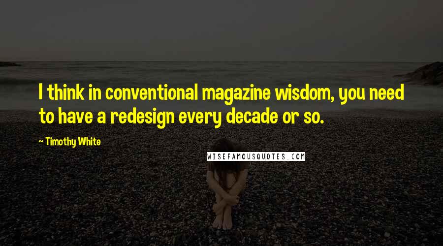 Timothy White Quotes: I think in conventional magazine wisdom, you need to have a redesign every decade or so.