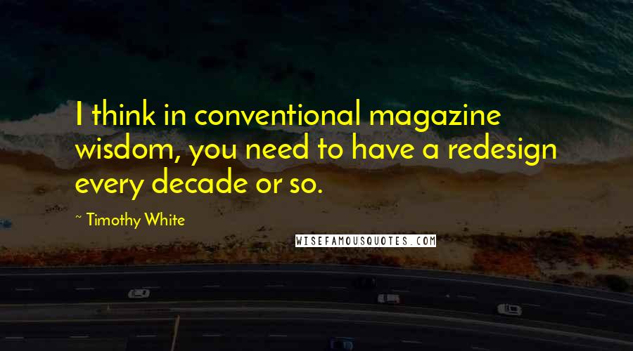 Timothy White Quotes: I think in conventional magazine wisdom, you need to have a redesign every decade or so.