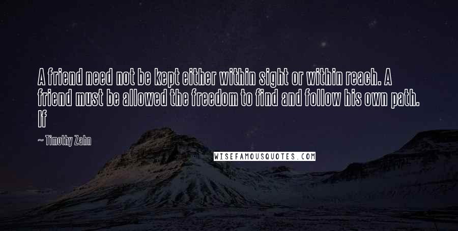 Timothy Zahn Quotes: A friend need not be kept either within sight or within reach. A friend must be allowed the freedom to find and follow his own path. If