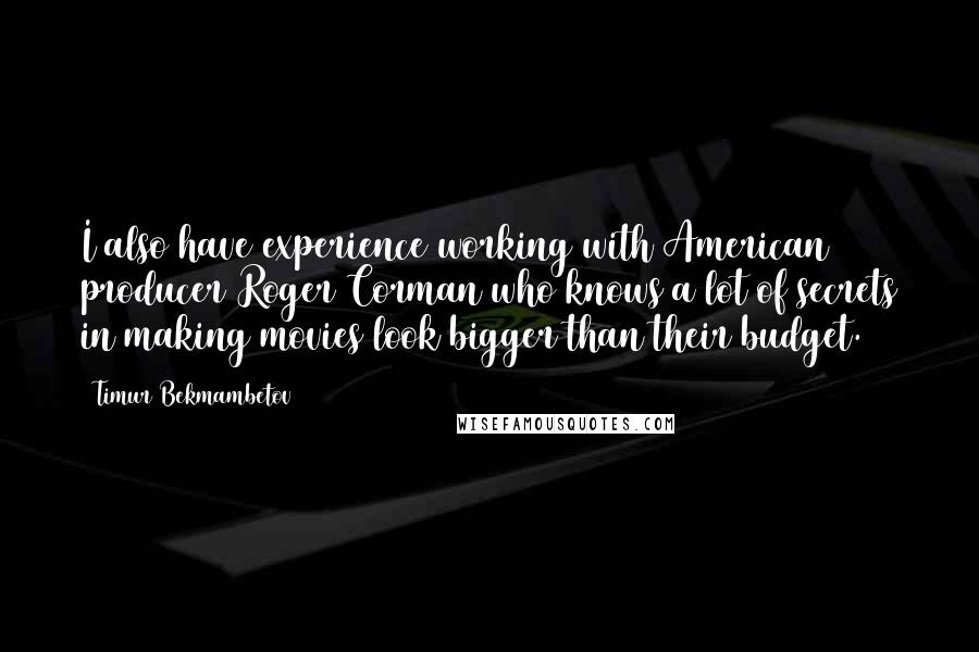 Timur Bekmambetov Quotes: I also have experience working with American producer Roger Corman who knows a lot of secrets in making movies look bigger than their budget.