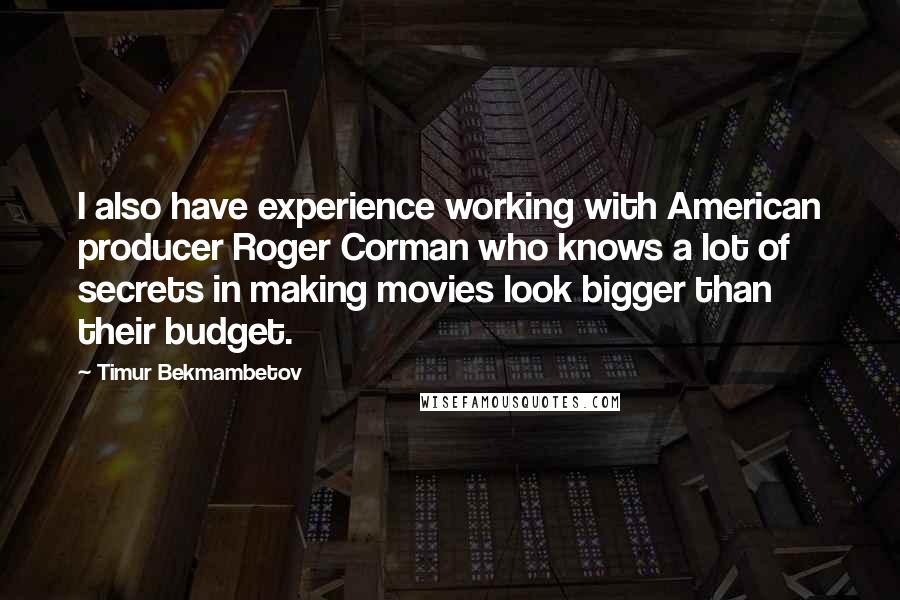 Timur Bekmambetov Quotes: I also have experience working with American producer Roger Corman who knows a lot of secrets in making movies look bigger than their budget.