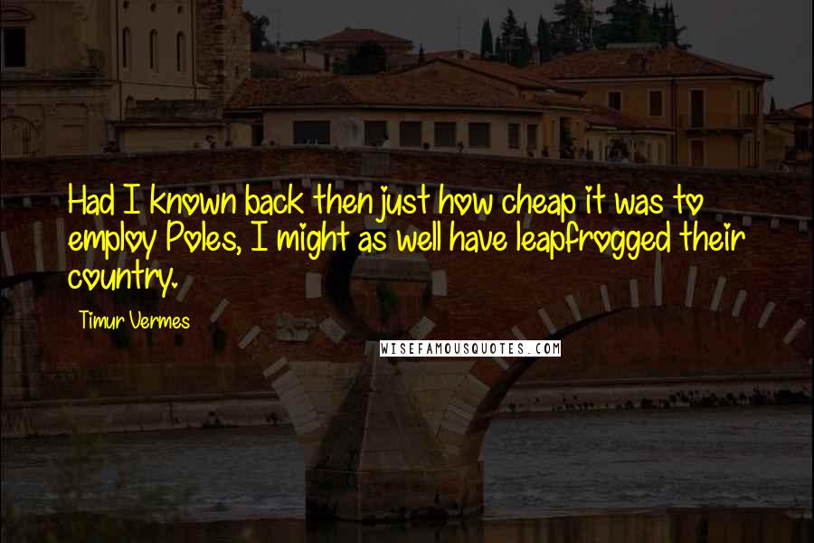 Timur Vermes Quotes: Had I known back then just how cheap it was to employ Poles, I might as well have leapfrogged their country.