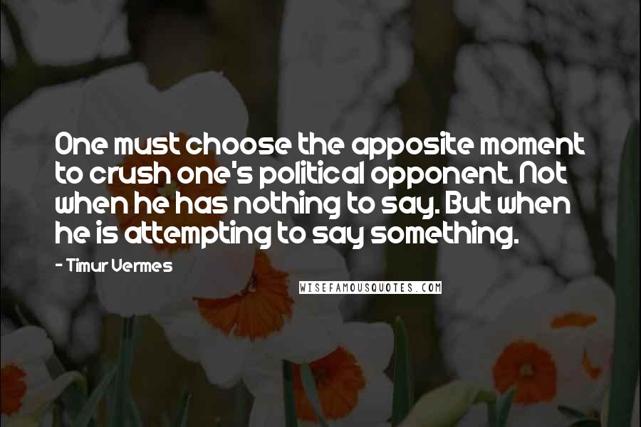 Timur Vermes Quotes: One must choose the apposite moment to crush one's political opponent. Not when he has nothing to say. But when he is attempting to say something.