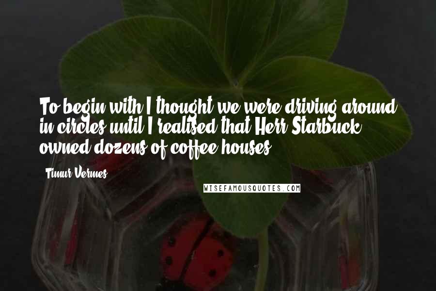 Timur Vermes Quotes: To begin with I thought we were driving around in circles until I realised that Herr Starbuck owned dozens of coffee houses.