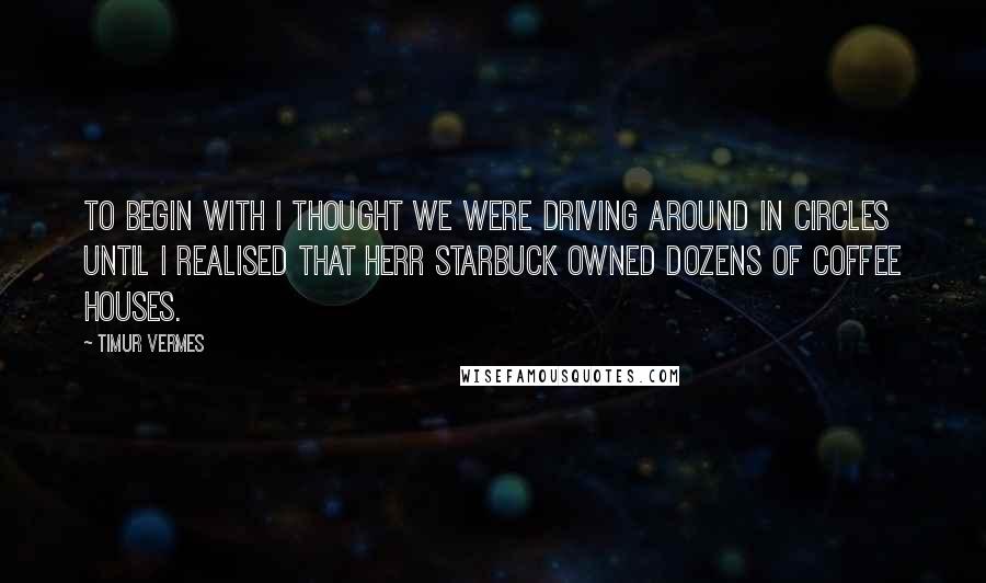 Timur Vermes Quotes: To begin with I thought we were driving around in circles until I realised that Herr Starbuck owned dozens of coffee houses.