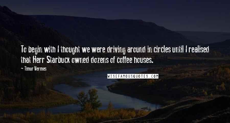 Timur Vermes Quotes: To begin with I thought we were driving around in circles until I realised that Herr Starbuck owned dozens of coffee houses.