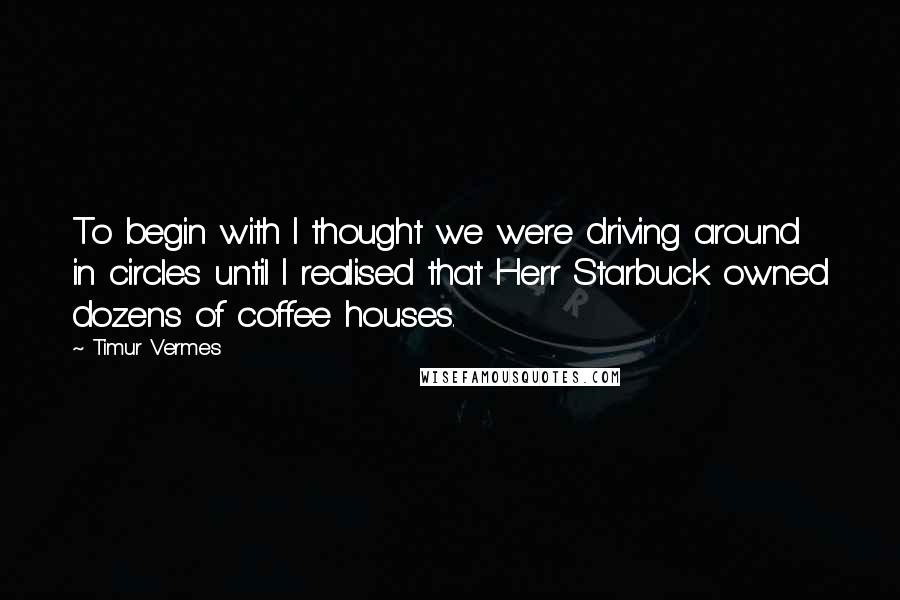 Timur Vermes Quotes: To begin with I thought we were driving around in circles until I realised that Herr Starbuck owned dozens of coffee houses.