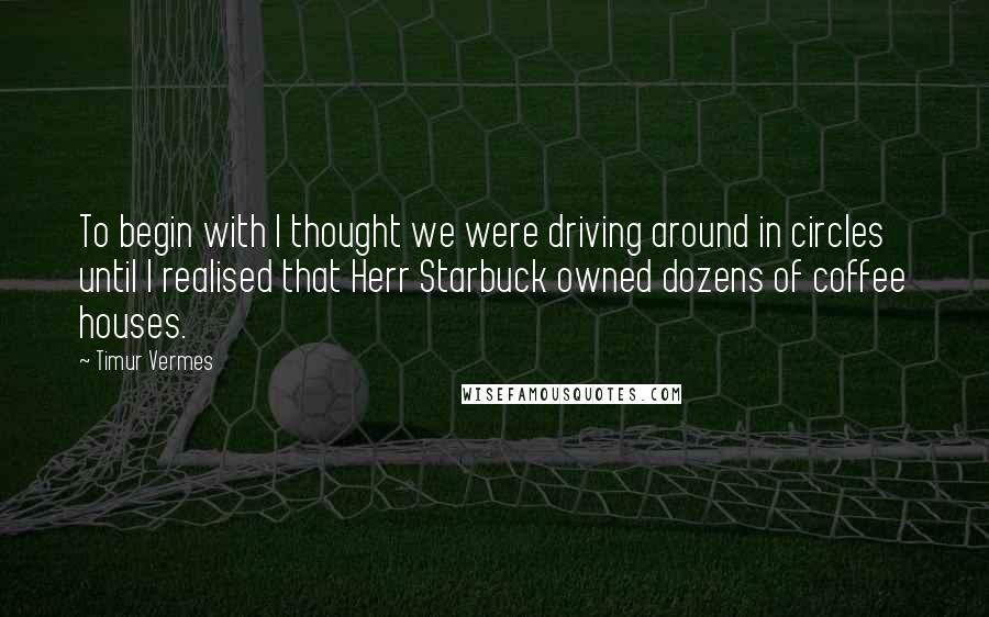 Timur Vermes Quotes: To begin with I thought we were driving around in circles until I realised that Herr Starbuck owned dozens of coffee houses.