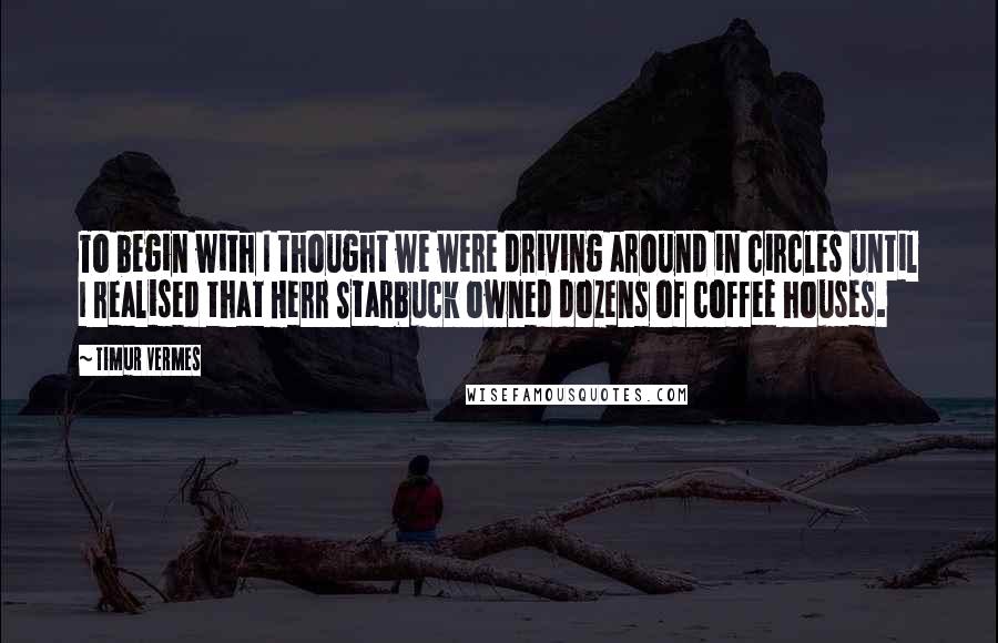 Timur Vermes Quotes: To begin with I thought we were driving around in circles until I realised that Herr Starbuck owned dozens of coffee houses.