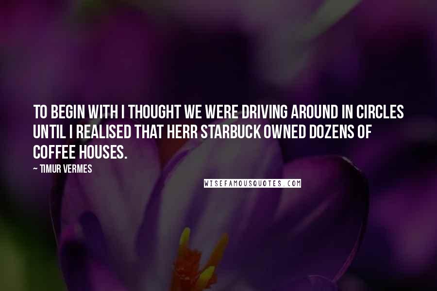 Timur Vermes Quotes: To begin with I thought we were driving around in circles until I realised that Herr Starbuck owned dozens of coffee houses.