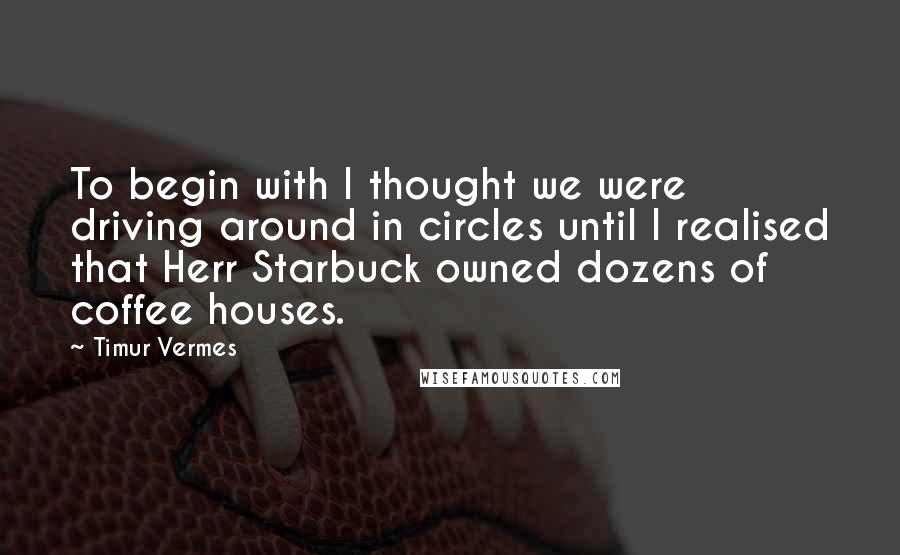 Timur Vermes Quotes: To begin with I thought we were driving around in circles until I realised that Herr Starbuck owned dozens of coffee houses.