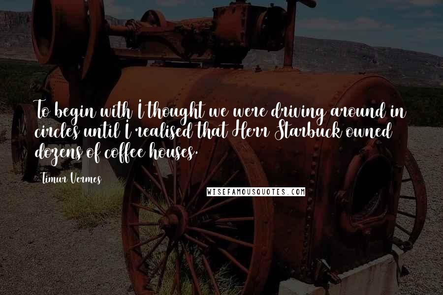 Timur Vermes Quotes: To begin with I thought we were driving around in circles until I realised that Herr Starbuck owned dozens of coffee houses.