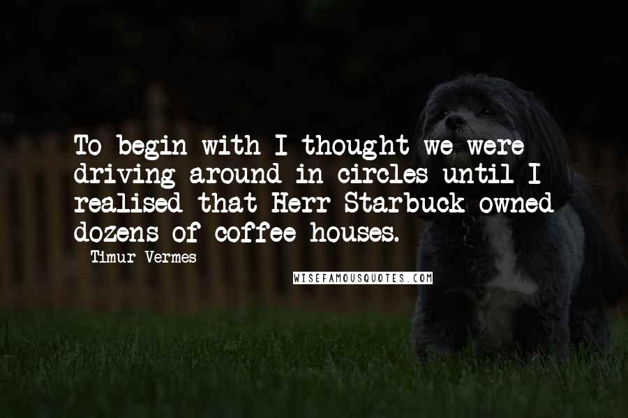 Timur Vermes Quotes: To begin with I thought we were driving around in circles until I realised that Herr Starbuck owned dozens of coffee houses.