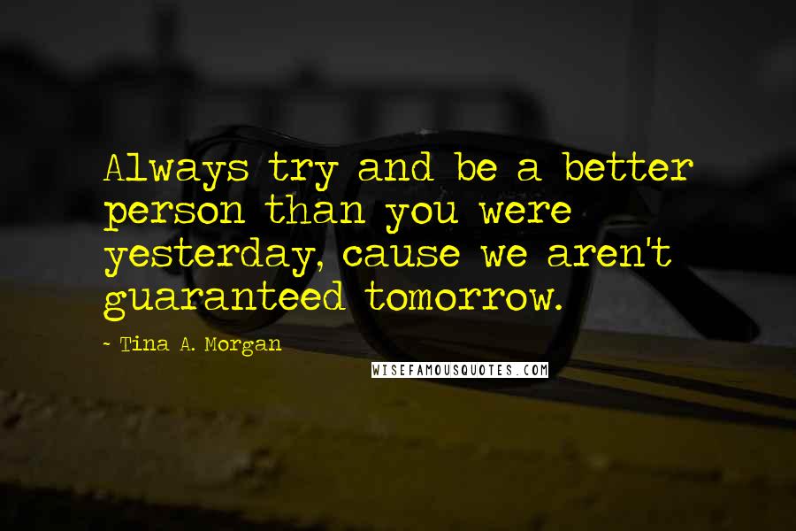Tina A. Morgan Quotes: Always try and be a better person than you were yesterday, cause we aren't guaranteed tomorrow.