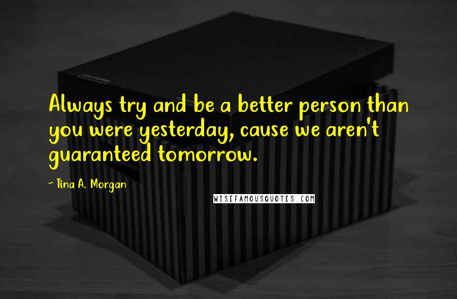 Tina A. Morgan Quotes: Always try and be a better person than you were yesterday, cause we aren't guaranteed tomorrow.