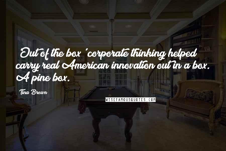 Tina Brown Quotes: 'Out of the box' corporate thinking helped carry real American innovation out in a box. A pine box.