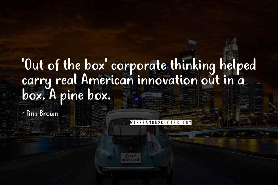 Tina Brown Quotes: 'Out of the box' corporate thinking helped carry real American innovation out in a box. A pine box.