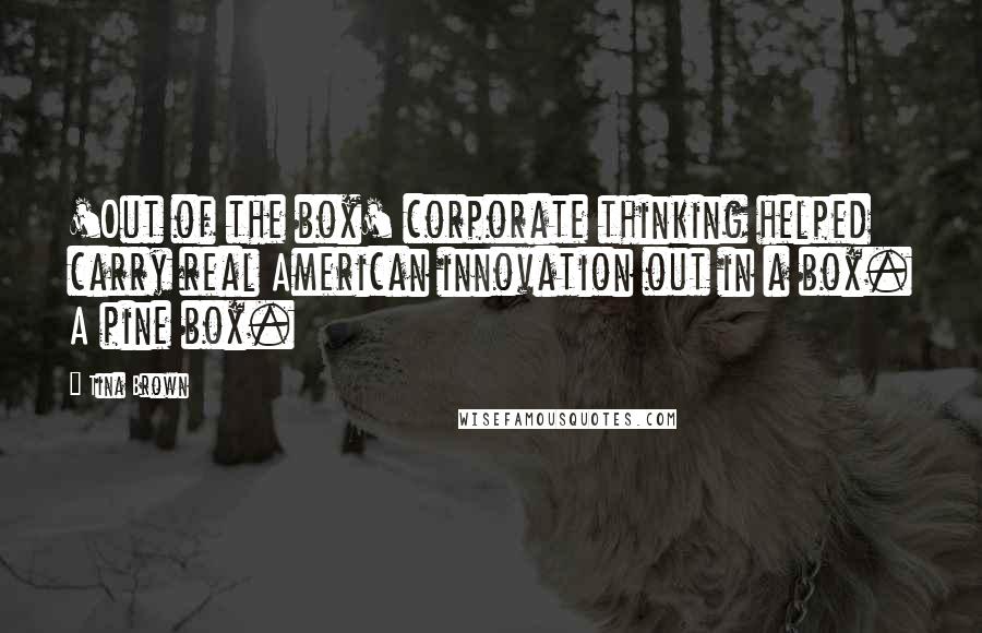 Tina Brown Quotes: 'Out of the box' corporate thinking helped carry real American innovation out in a box. A pine box.