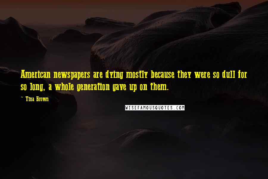 Tina Brown Quotes: American newspapers are dying mostly because they were so dull for so long, a whole generation gave up on them.