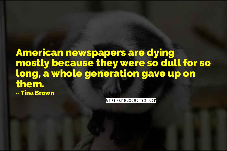 Tina Brown Quotes: American newspapers are dying mostly because they were so dull for so long, a whole generation gave up on them.