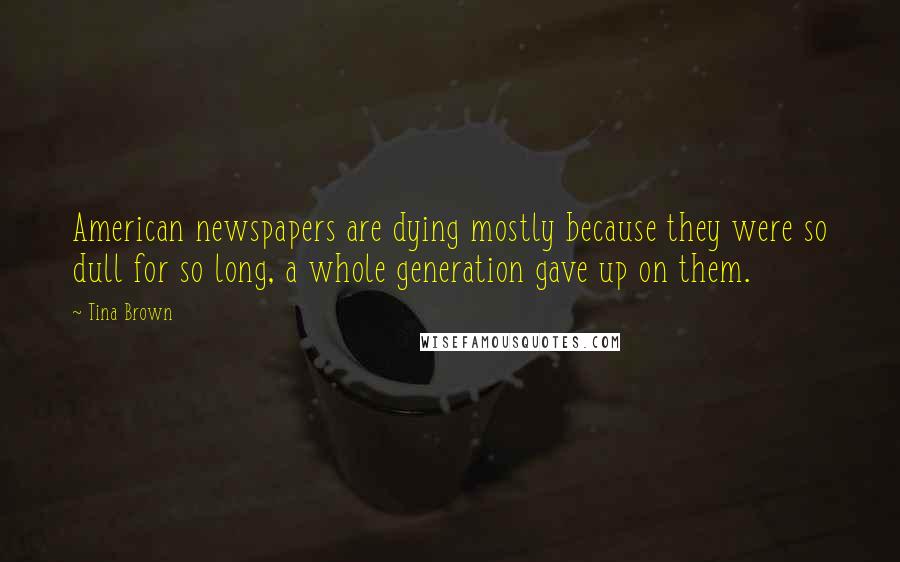Tina Brown Quotes: American newspapers are dying mostly because they were so dull for so long, a whole generation gave up on them.
