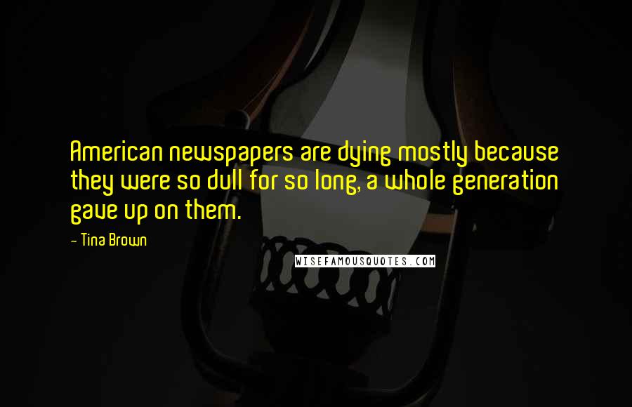 Tina Brown Quotes: American newspapers are dying mostly because they were so dull for so long, a whole generation gave up on them.