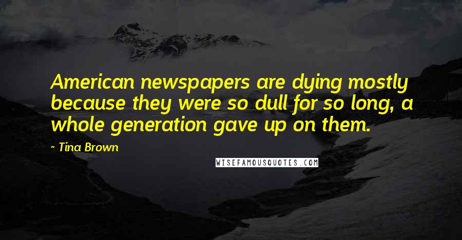 Tina Brown Quotes: American newspapers are dying mostly because they were so dull for so long, a whole generation gave up on them.