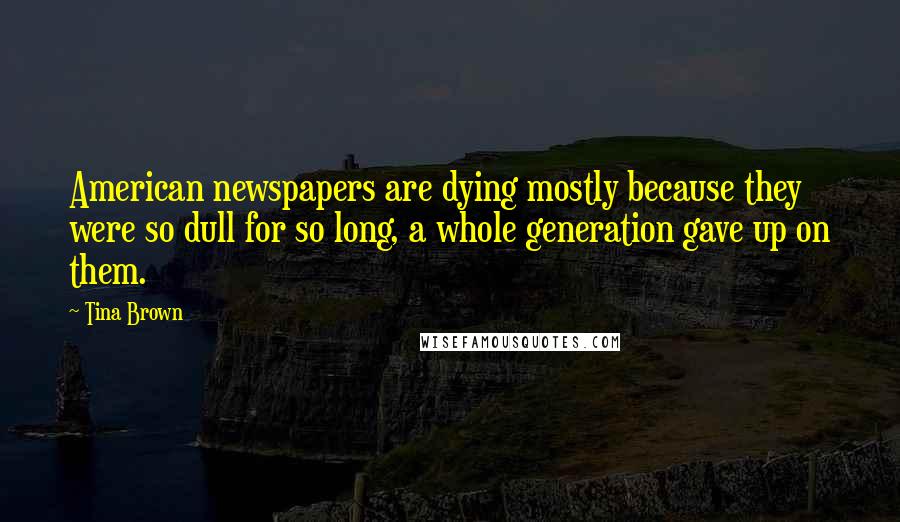 Tina Brown Quotes: American newspapers are dying mostly because they were so dull for so long, a whole generation gave up on them.