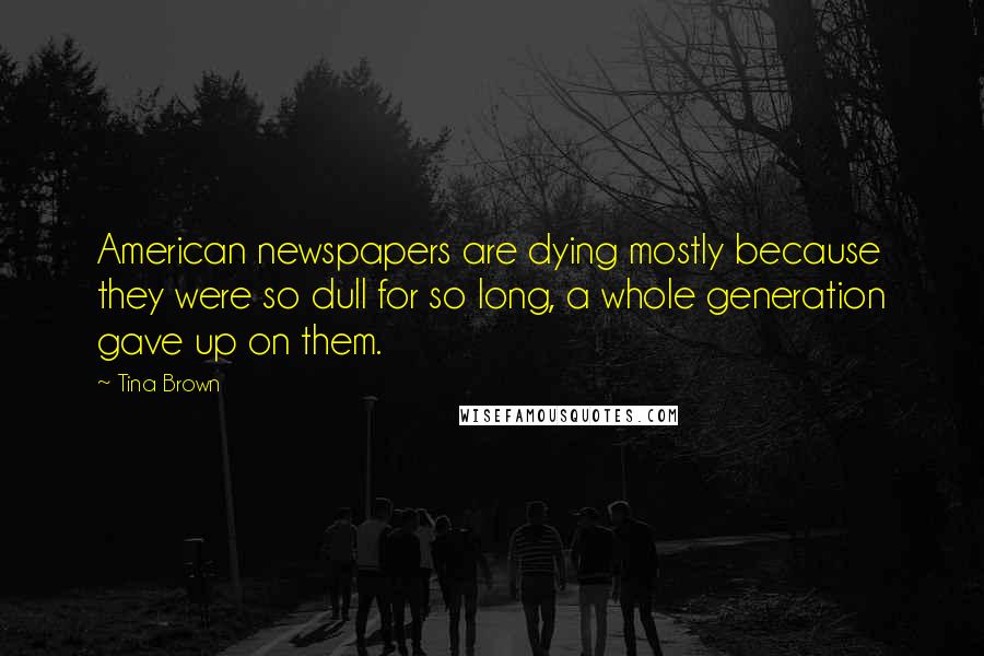 Tina Brown Quotes: American newspapers are dying mostly because they were so dull for so long, a whole generation gave up on them.