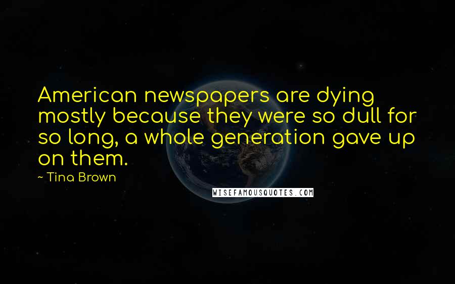 Tina Brown Quotes: American newspapers are dying mostly because they were so dull for so long, a whole generation gave up on them.