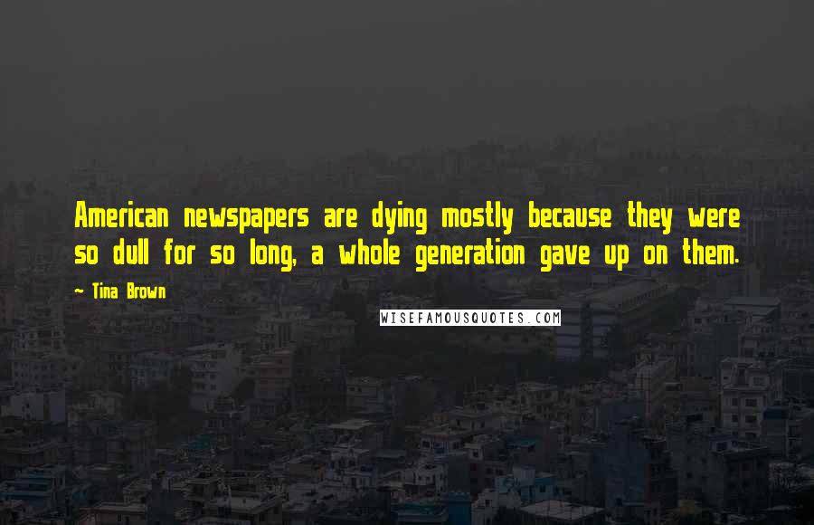 Tina Brown Quotes: American newspapers are dying mostly because they were so dull for so long, a whole generation gave up on them.