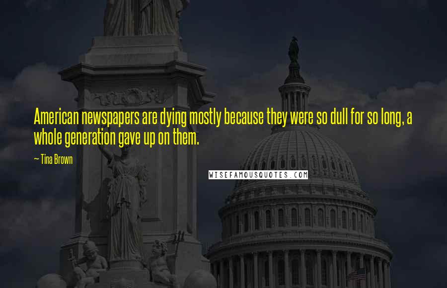 Tina Brown Quotes: American newspapers are dying mostly because they were so dull for so long, a whole generation gave up on them.