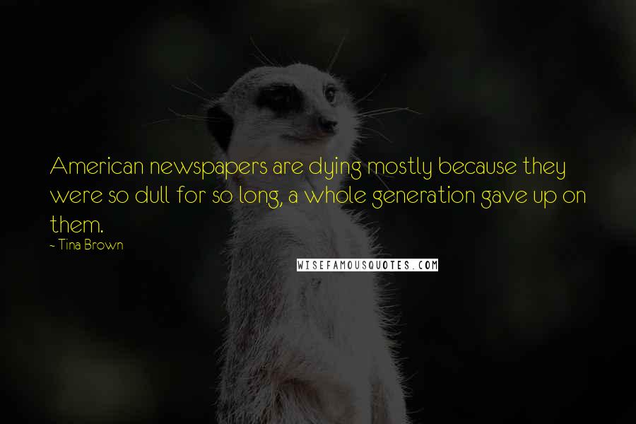 Tina Brown Quotes: American newspapers are dying mostly because they were so dull for so long, a whole generation gave up on them.