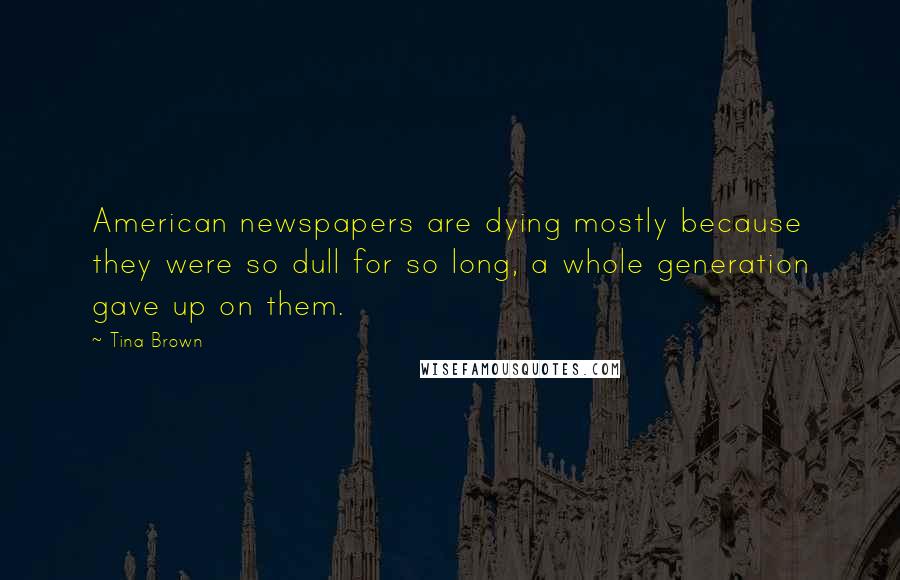 Tina Brown Quotes: American newspapers are dying mostly because they were so dull for so long, a whole generation gave up on them.