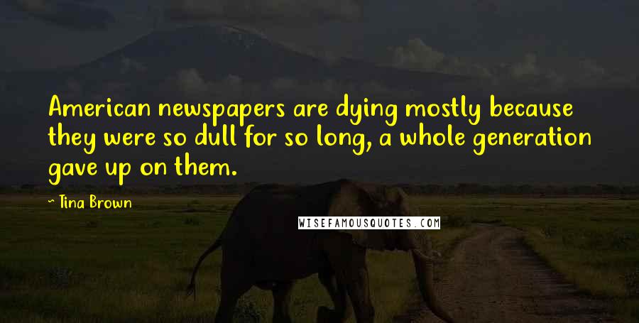 Tina Brown Quotes: American newspapers are dying mostly because they were so dull for so long, a whole generation gave up on them.