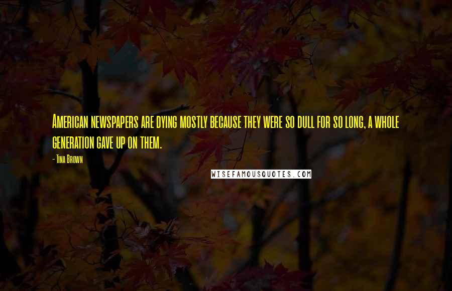 Tina Brown Quotes: American newspapers are dying mostly because they were so dull for so long, a whole generation gave up on them.