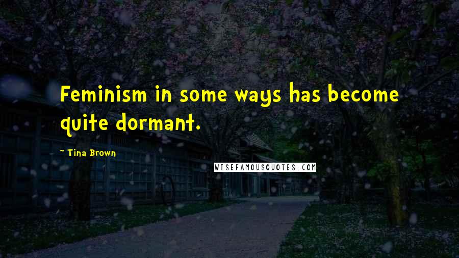 Tina Brown Quotes: Feminism in some ways has become quite dormant.