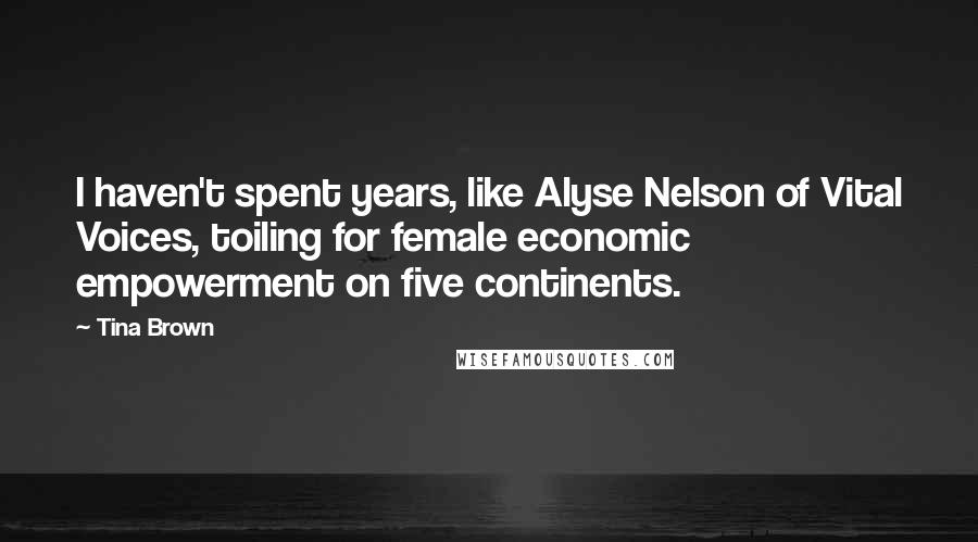 Tina Brown Quotes: I haven't spent years, like Alyse Nelson of Vital Voices, toiling for female economic empowerment on five continents.