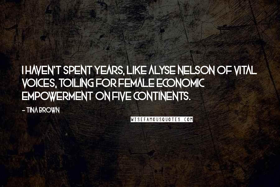 Tina Brown Quotes: I haven't spent years, like Alyse Nelson of Vital Voices, toiling for female economic empowerment on five continents.