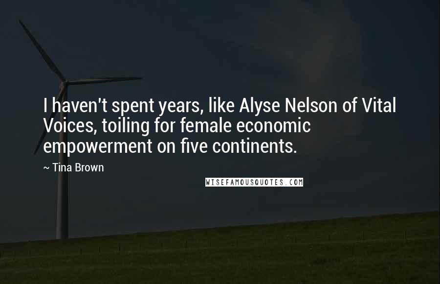 Tina Brown Quotes: I haven't spent years, like Alyse Nelson of Vital Voices, toiling for female economic empowerment on five continents.