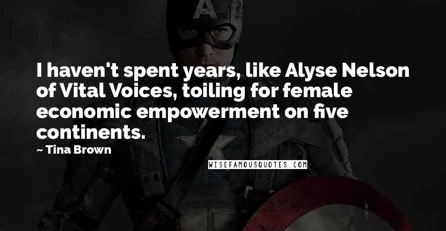 Tina Brown Quotes: I haven't spent years, like Alyse Nelson of Vital Voices, toiling for female economic empowerment on five continents.