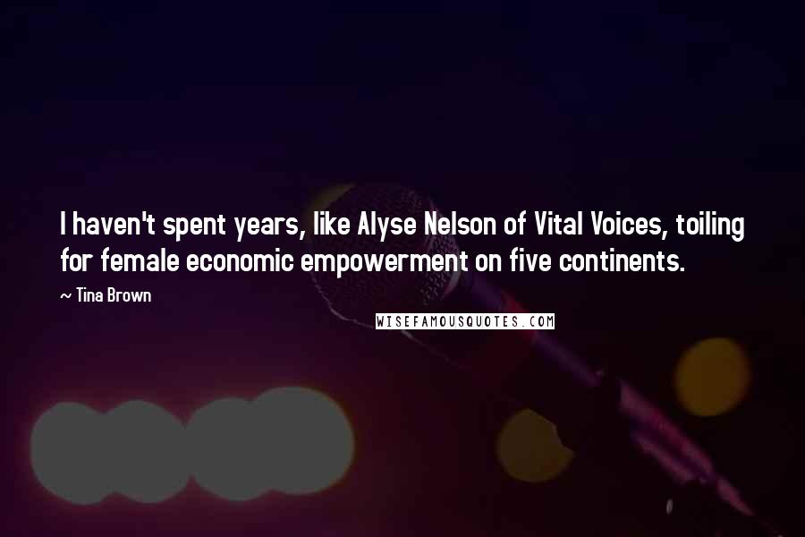 Tina Brown Quotes: I haven't spent years, like Alyse Nelson of Vital Voices, toiling for female economic empowerment on five continents.