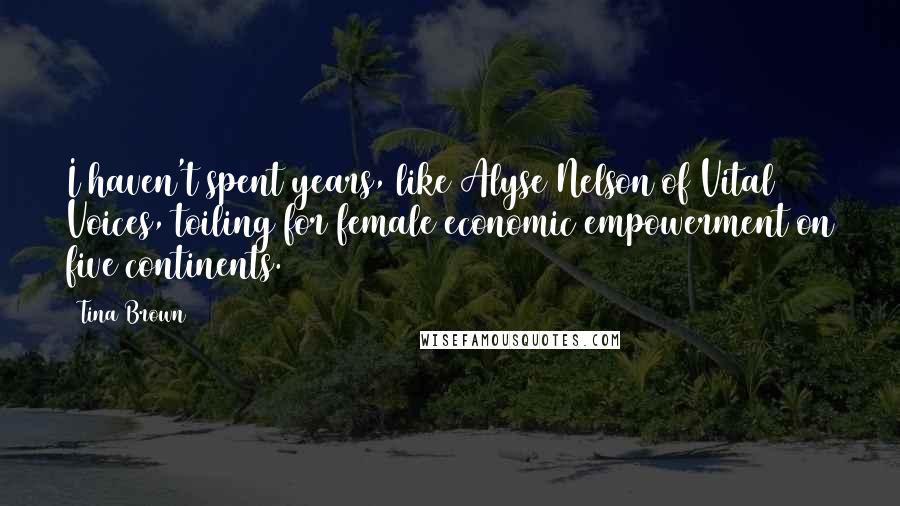 Tina Brown Quotes: I haven't spent years, like Alyse Nelson of Vital Voices, toiling for female economic empowerment on five continents.