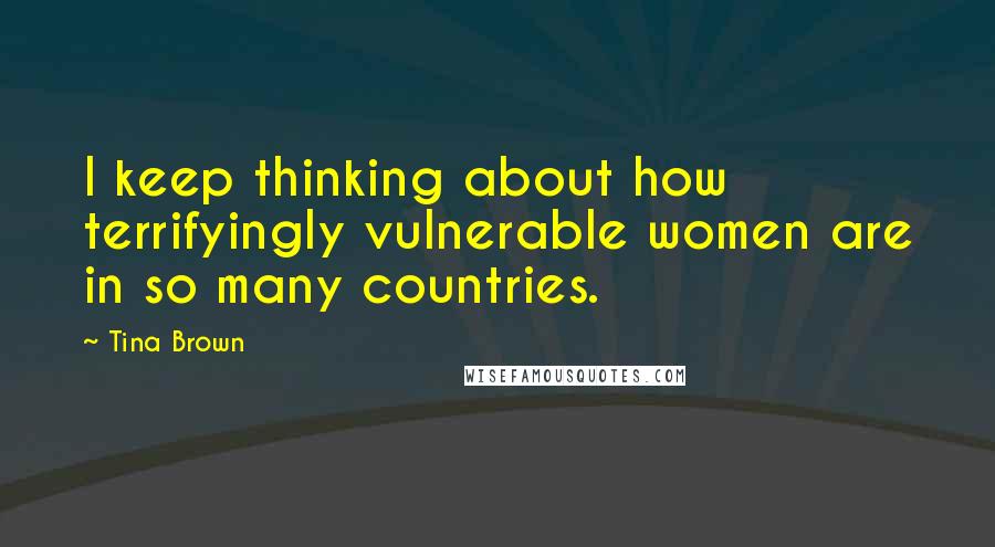 Tina Brown Quotes: I keep thinking about how terrifyingly vulnerable women are in so many countries.