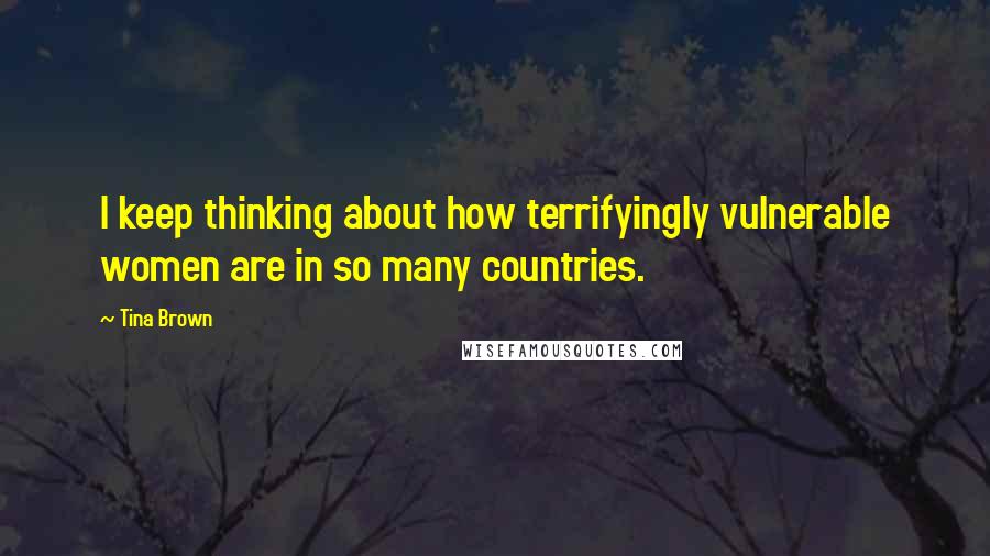 Tina Brown Quotes: I keep thinking about how terrifyingly vulnerable women are in so many countries.