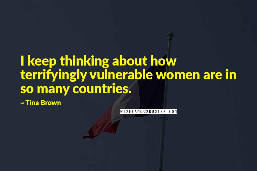 Tina Brown Quotes: I keep thinking about how terrifyingly vulnerable women are in so many countries.