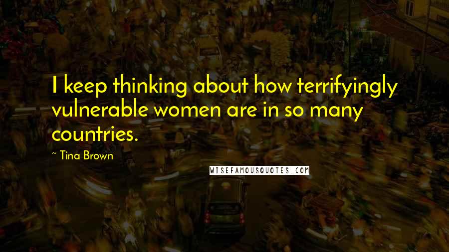 Tina Brown Quotes: I keep thinking about how terrifyingly vulnerable women are in so many countries.