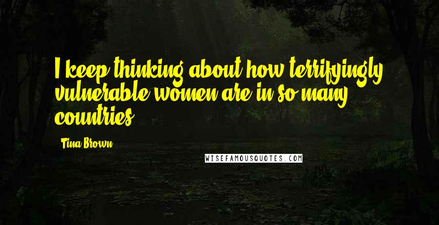 Tina Brown Quotes: I keep thinking about how terrifyingly vulnerable women are in so many countries.